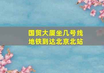 国贸大厦坐几号线地铁到达北京北站