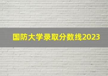 国防大学录取分数线2023