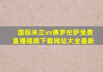 国际米兰vs佛罗伦萨免费直播视频下载网站大全最新