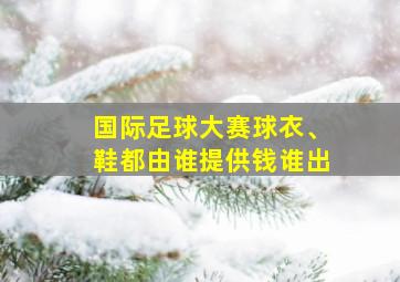 国际足球大赛球衣、鞋都由谁提供钱谁出