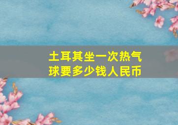 土耳其坐一次热气球要多少钱人民币