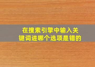 在搜索引擎中输入关键词进哪个选项是错的