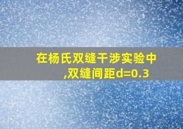 在杨氏双缝干涉实验中,双缝间距d=0.3