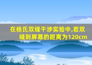 在杨氏双缝干涉实验中,若双缝到屏幕的距离为120cm