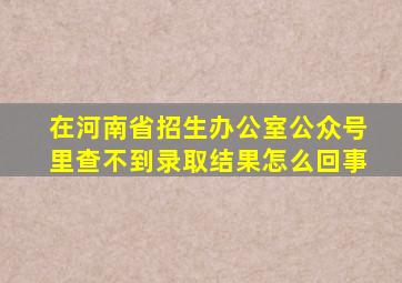 在河南省招生办公室公众号里查不到录取结果怎么回事