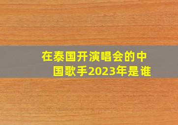 在泰国开演唱会的中国歌手2023年是谁