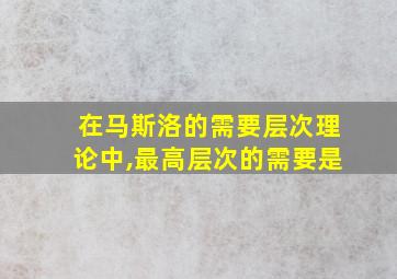 在马斯洛的需要层次理论中,最高层次的需要是