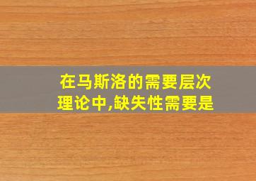 在马斯洛的需要层次理论中,缺失性需要是