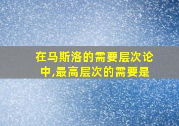 在马斯洛的需要层次论中,最高层次的需要是