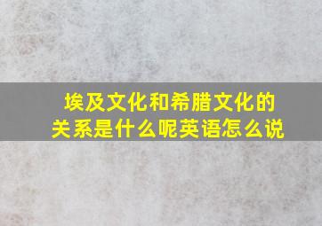 埃及文化和希腊文化的关系是什么呢英语怎么说