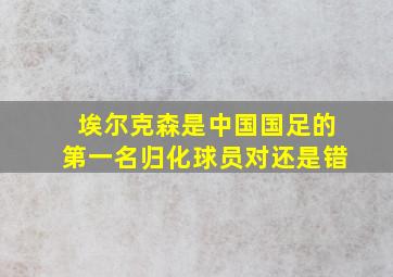 埃尔克森是中国国足的第一名归化球员对还是错