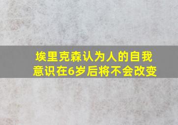 埃里克森认为人的自我意识在6岁后将不会改变