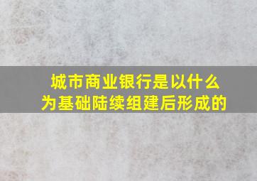 城市商业银行是以什么为基础陆续组建后形成的