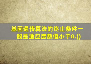 基因遗传算法的终止条件一般是适应度数值小于0.()