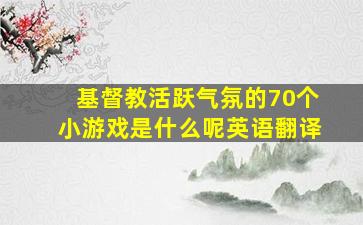 基督教活跃气氛的70个小游戏是什么呢英语翻译