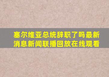 塞尔维亚总统辞职了吗最新消息新闻联播回放在线观看