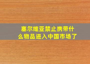 塞尔维亚禁止携带什么物品进入中国市场了