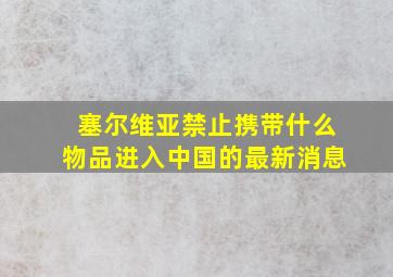 塞尔维亚禁止携带什么物品进入中国的最新消息