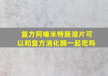 复方阿嗪米特肠溶片可以和复方消化酶一起吃吗