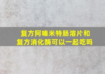 复方阿嗪米特肠溶片和复方消化酶可以一起吃吗