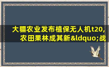 大疆农业发布植保无人机t20,农田果林成其新“战场”