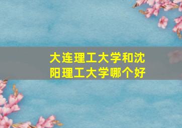 大连理工大学和沈阳理工大学哪个好