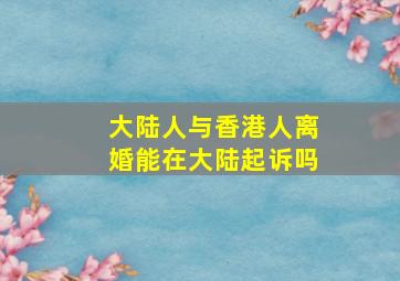 大陆人与香港人离婚能在大陆起诉吗