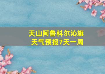 天山阿鲁科尔沁旗天气预报7天一周