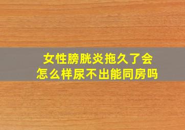 女性膀胱炎拖久了会怎么样尿不出能同房吗