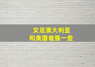 女足澳大利亚和美国谁强一些