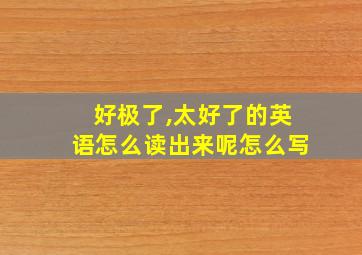 好极了,太好了的英语怎么读出来呢怎么写