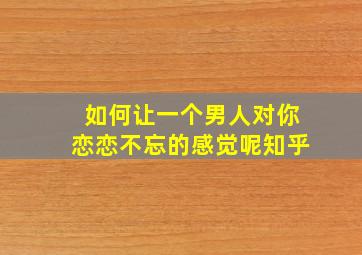 如何让一个男人对你恋恋不忘的感觉呢知乎