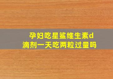 孕妇吃星鲨维生素d滴剂一天吃两粒过量吗