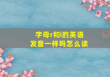 字母r和i的英语发音一样吗怎么读