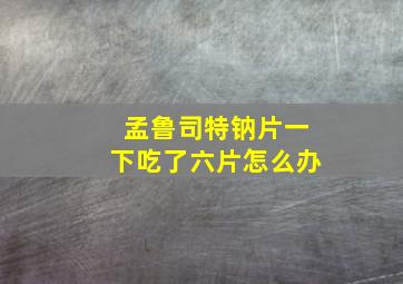 孟鲁司特钠片一下吃了六片怎么办