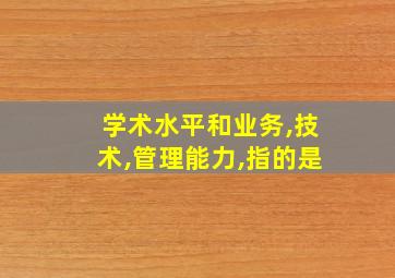 学术水平和业务,技术,管理能力,指的是