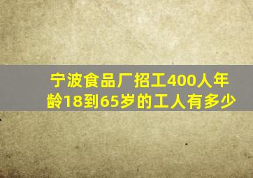 宁波食品厂招工400人年龄18到65岁的工人有多少