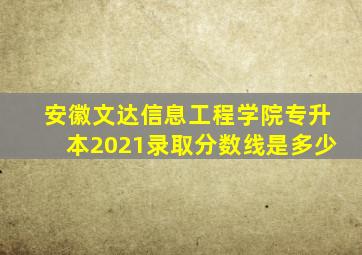 安徽文达信息工程学院专升本2021录取分数线是多少