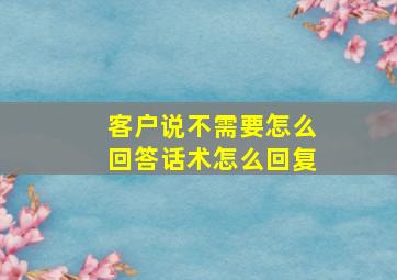 客户说不需要怎么回答话术怎么回复