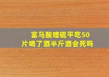 富马酸喹硫平吃50片喝了酒半斤酒会死吗