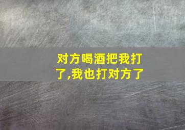 对方喝酒把我打了,我也打对方了