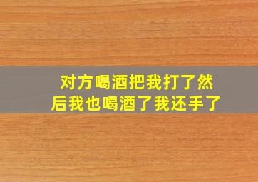 对方喝酒把我打了然后我也喝酒了我还手了