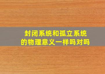 封闭系统和孤立系统的物理意义一样吗对吗