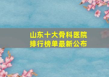 山东十大骨科医院排行榜单最新公布