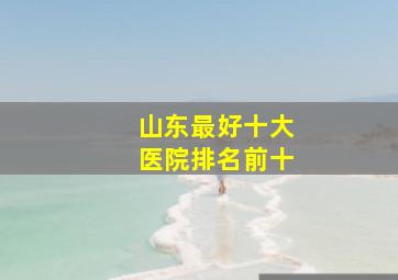 山东最好十大医院排名前十