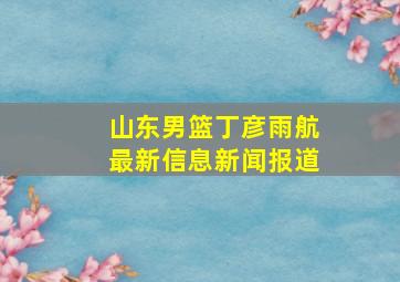 山东男篮丁彦雨航最新信息新闻报道