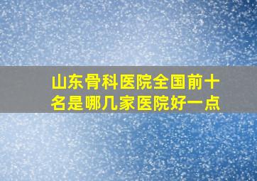 山东骨科医院全国前十名是哪几家医院好一点