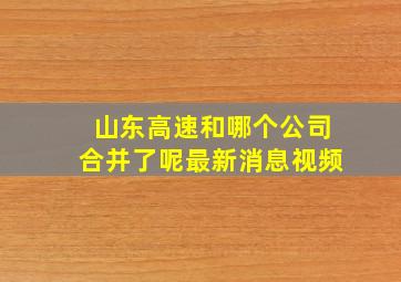 山东高速和哪个公司合并了呢最新消息视频