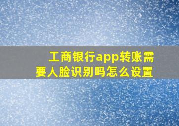 工商银行app转账需要人脸识别吗怎么设置