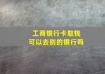 工商银行卡取钱可以去别的银行吗